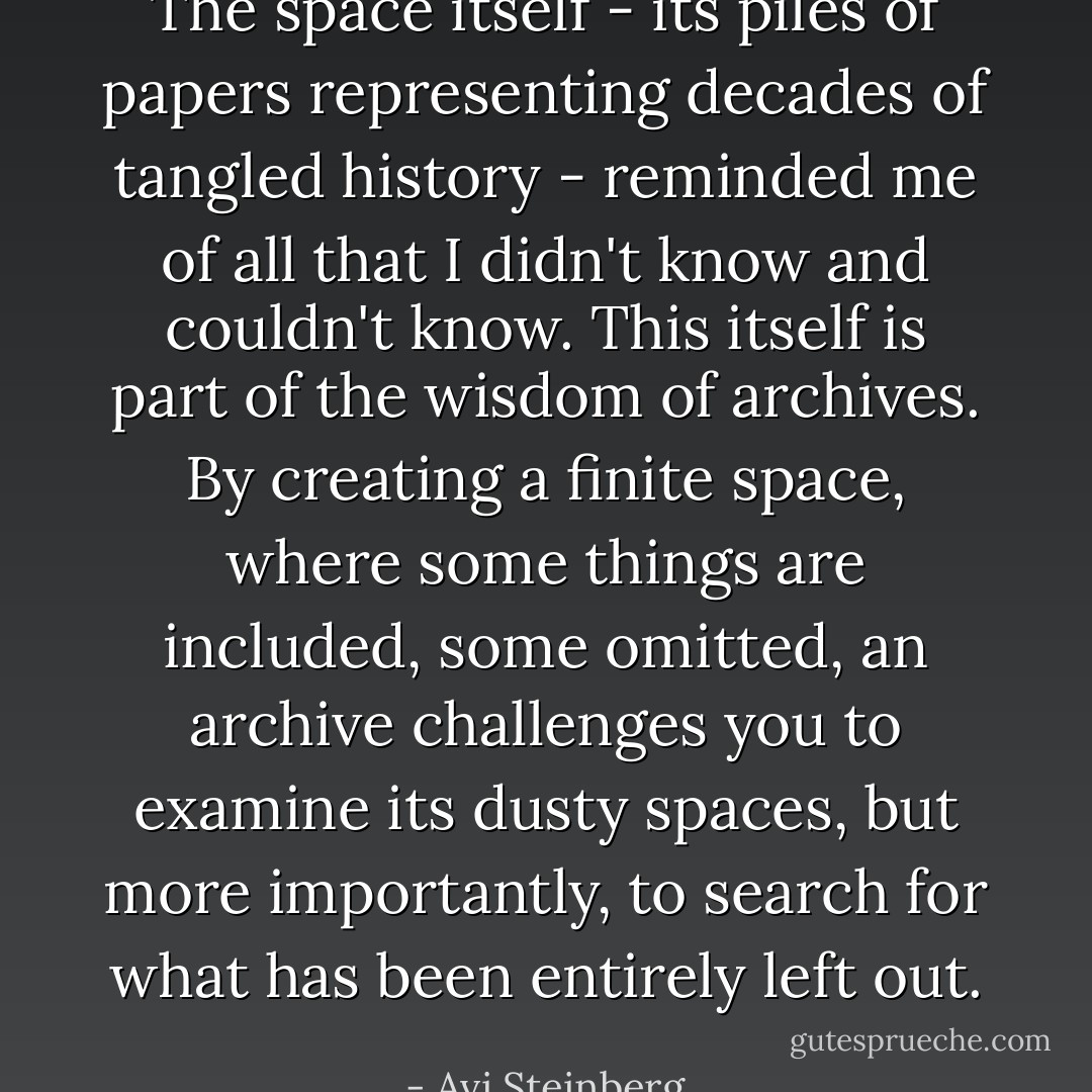 The space itself - its piles of papers representing decades of tangled history - reminded me of all that I didn't know and couldn't know. This itself is part of the wisdom of archives. By creating a finite space, where some things are included, some omitted, an archive challenges you to examine its dusty spaces, but more importantly, to search for what has been entirely left out. - Avi Steinberg