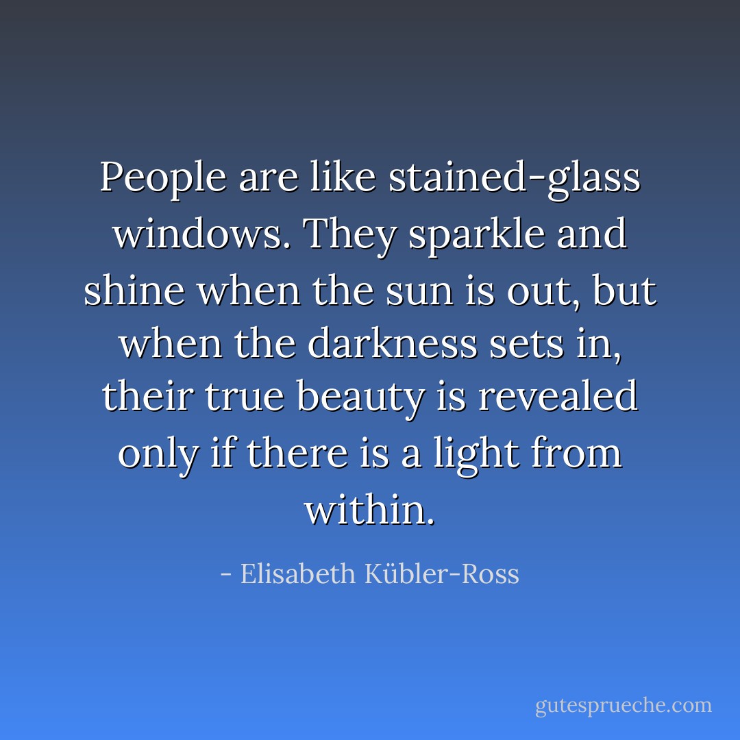 People are like stained-glass windows. They sparkle and shine when the sun is out, but when the darkness sets in, their true beauty is revealed only if there is a light from within. - Elisabeth Kübler-Ross