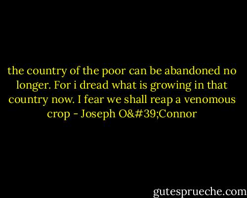 the country of the poor can be abandoned no longer. For i dread what is growing in that country now. I fear we shall reap a venomous crop - Joseph O'Connor