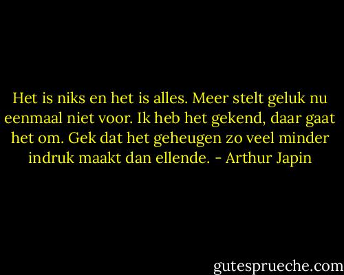 Het is niks en het is alles. Meer stelt geluk nu eenmaal niet voor. Ik heb het gekend, daar gaat het om. Gek dat het geheugen zo veel minder indruk maakt dan ellende. - Arthur Japin