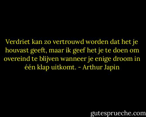 Verdriet kan zo vertrouwd worden dat het je houvast geeft, maar ik geef het je te doen om overeind te blijven wanneer je enige droom in één klap uitkomt. - Arthur Japin