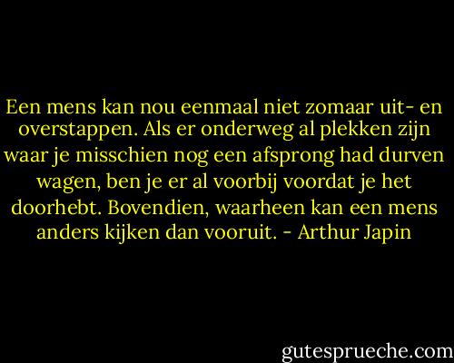 Een mens kan nou eenmaal niet zomaar uit- en overstappen. Als er onderweg al plekken zijn waar je misschien nog een afsprong had durven wagen, ben je er al voorbij voordat je het doorhebt. Bovendien, waarheen kan een mens anders kijken dan vooruit. - Arthur Japin