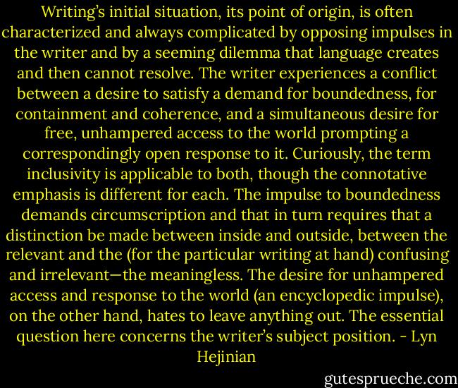 Writing’s initial situation, its point of origin, is often character­ized and always complicated by opposing impulses in the writer and by a seeming dilemma that language creates and then cannot resolve. The writer experiences a conflict between a desire to sat­isfy a demand for boundedness, for containment and coherence, and a simultaneous desire for free, unhampered access to the world prompting a correspondingly open response to it. Curi­ously, the term inclusivity is applicable to both, though the connotative emphasis is different for each. The impulse to bounded­ness demands circumscription and that in turn requires that a dis­tinction be made between inside and outside, between the rele­vant and the (for the particular writing at hand) confusing and irrelevant—the meaningless. The desire for unhampered access and response to the world (an encyclopedic impulse), on the other hand, hates to leave anything out. The essential question here concerns the writer’s subject position. - Lyn Hejinian