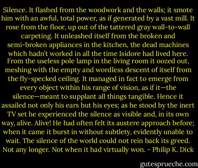 Silence. It flashed from the woodwork and the walls; it smote him with an awful, total power, as if generated by a vast mill. It rose from the floor, up out of the tattered gray wall-to-wall carpeting. It unleashed itself from the broken and semi-broken appliances in the kitchen, the dead machines which hadn’t worked in all the time Isidore had lived here. From the useless pole lamp in the living room it oozed out, meshing with the empty and wordless descent of itself from the fly-specked ceiling. It managed in fact to emerge from every object within his range of vision, as if it—the silence—meant to supplant all things tangible. Hence it assailed not only his ears but his eyes; as he stood by the inert TV set he experienced the silence as visible and, in its own way, alive. Alive! He had often felt its austere approach before; when it came it burst in without subtlety, evidently unable to wait. The silence of the world could not rein back its greed. Not any longer. Not when it had virtually won. - Philip K. Dick