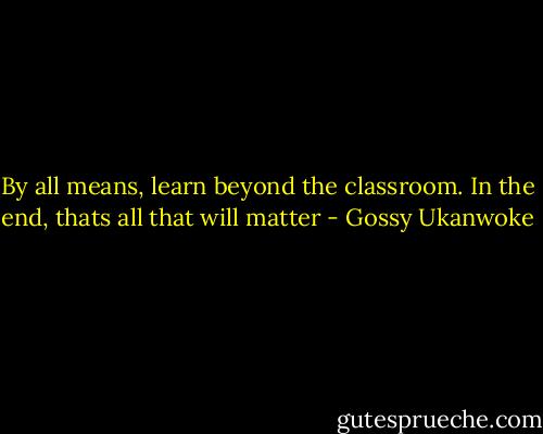 By all means, learn beyond the classroom. In the end, thats all that will matter - Gossy Ukanwoke
