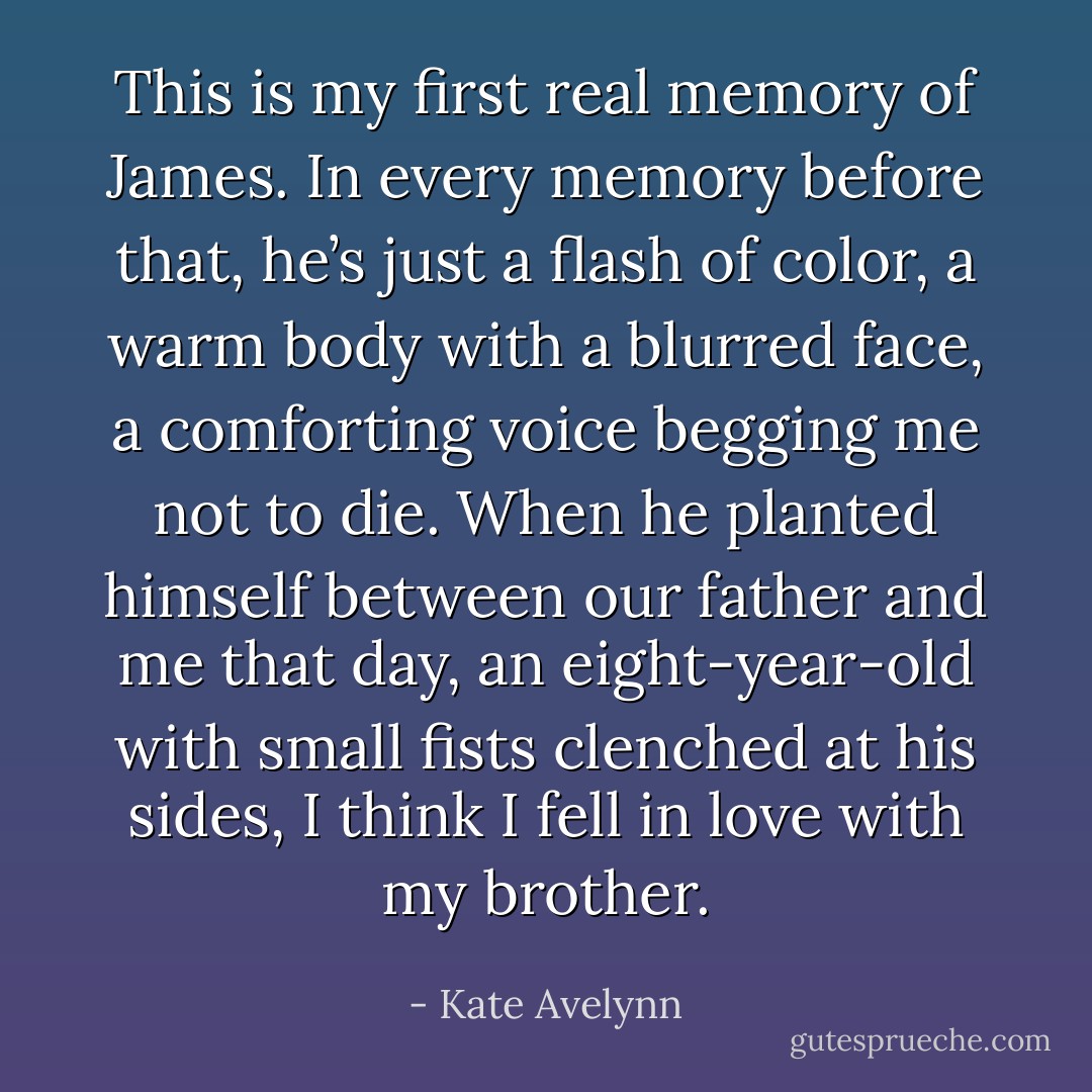 This is my first real memory of James. In every memory before that, he’s just a flash of color, a warm body with a blurred face, a comforting voice begging me not to die. When he planted himself between our father and me that day, an eight-year-old with small fists clenched at his sides, I think I fell in love with my brother. - Kate Avelynn