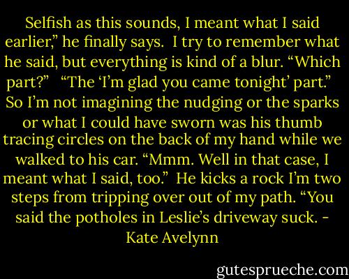 Selfish as this sounds, I meant what I said earlier,” he finally says.<br /><br />I try to remember what he said, but everything is kind of a blur. “Which part?” <br /><br />“The ‘I’m glad you came tonight’ part.”<br /> <br />So I’m not imagining the nudging or the sparks or what I could have sworn was his thumb tracing circles on the back of my hand while we walked to his car. “Mmm. Well in that case, I meant what I said, too.”<br /><br />He kicks a rock I’m two steps from tripping over out of my path. “You said the potholes in Leslie’s driveway suck. - Kate Avelynn