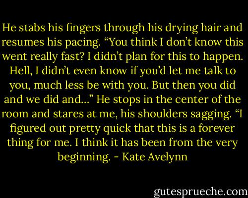 He stabs his fingers through his drying hair and resumes his pacing. “You think I don’t know this went really fast? I didn’t plan for this to happen. Hell, I didn’t even know if you’d let me talk to you, much less be with you. But then you did and we did and…” He stops in the center of the room and stares at me, his shoulders sagging. “I figured out pretty quick that this is a forever thing for me. I think it has been from the very beginning. - Kate Avelynn