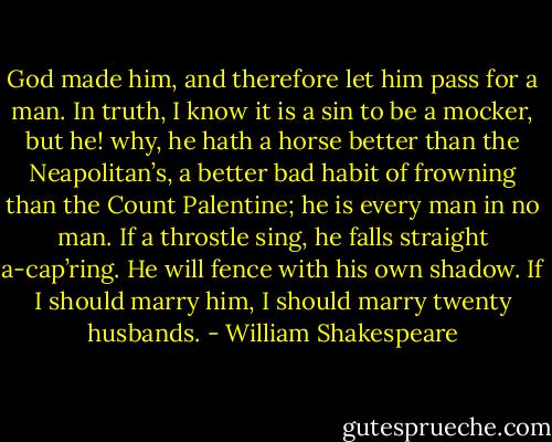God made him, and therefore let him pass for a man. In truth, I know it is a sin to be a mocker, but he! why, he hath a horse better than the Neapolitan’s, a better bad habit of frowning than the Count Palentine; he is every man in no man. If a throstle sing, he falls straight a-cap’ring. He will fence with his own shadow. If I should marry him, I should marry twenty husbands. - William Shakespeare