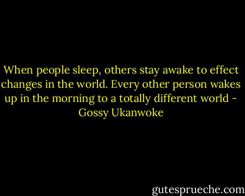 When people sleep, others stay awake to effect changes in the world. Every other person wakes up in the morning to a totally different world - Gossy Ukanwoke