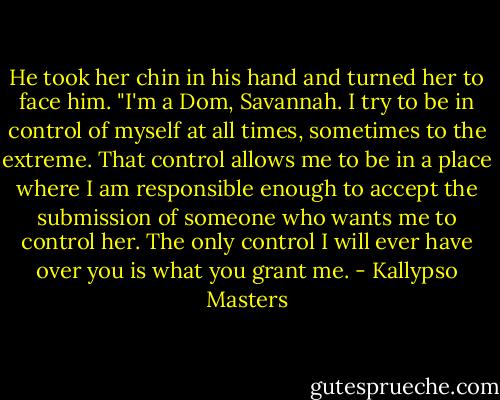 He took her chin in his hand and turned her to face him. "I'm a Dom, Savannah. I try to be in control of myself at all times, sometimes to the extreme. That control allows me to be in a place where I am responsible enough to accept the submission of someone who wants me to control her. The only control I will ever have over you is what you grant me. - Kallypso Masters