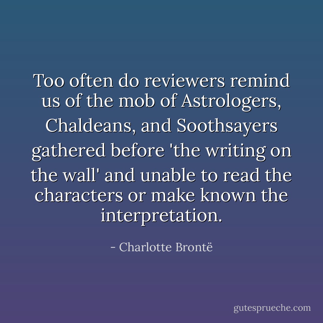 Too often do reviewers remind us of the mob of Astrologers, Chaldeans, and Soothsayers gathered before 'the writing on the wall' and unable to read the characters or make known the interpretation. - Charlotte Brontë