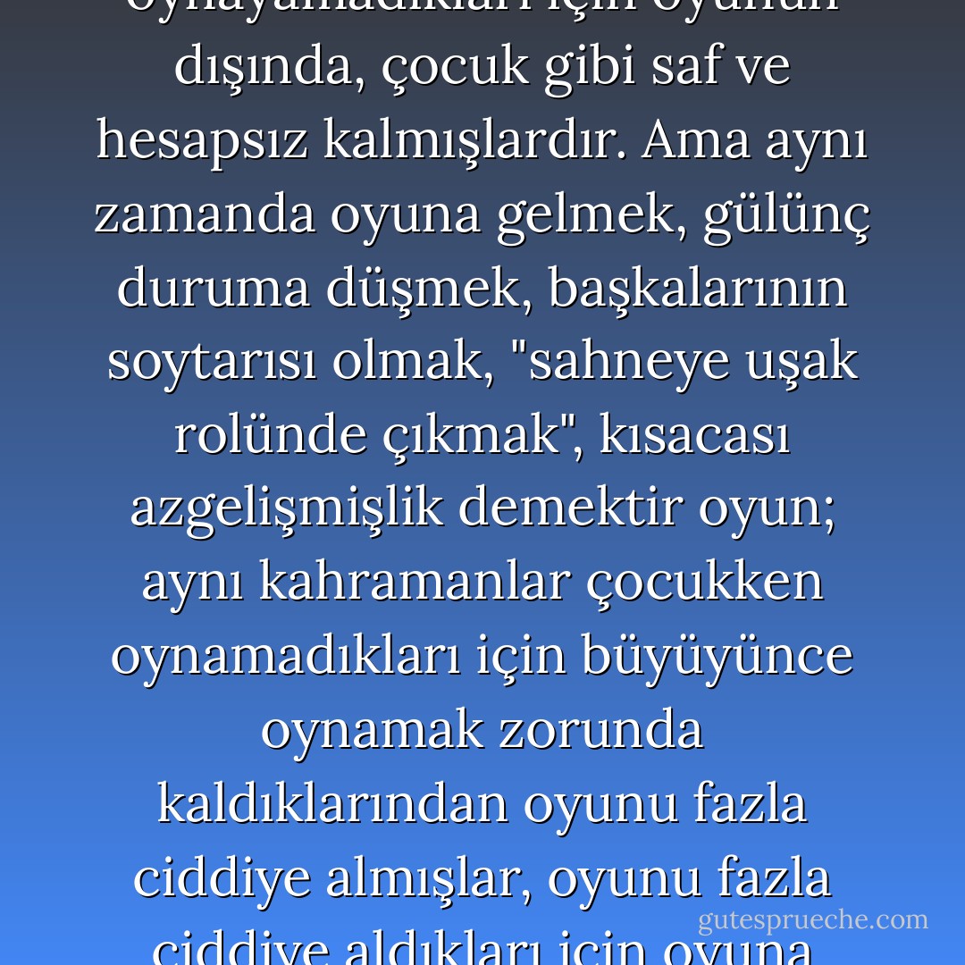 Atay'da öncelikle "mış gibi yapmak" demektir oyun; romanların kahramanları bu oyunu kurallarına göre oynayamadıkları için oyunun dışında, çocuk gibi saf ve hesapsız kalmışlardır. Ama aynı zamanda oyuna gelmek, gülünç duruma düşmek, başkalarının soytarısı olmak, "sahneye uşak rolünde çıkmak", kısacası azgelişmişlik demektir oyun; aynı kahramanlar çocukken oynamadıkları için büyüyünce oynamak zorunda kaldıklarından oyunu fazla ciddiye almışlar, oyunu fazla ciddiye aldıkları için oyuna gelmişler, oyuna geldikleri için de başkalarının alay konusu olmuşlardır. - Nurdan Gürbilek