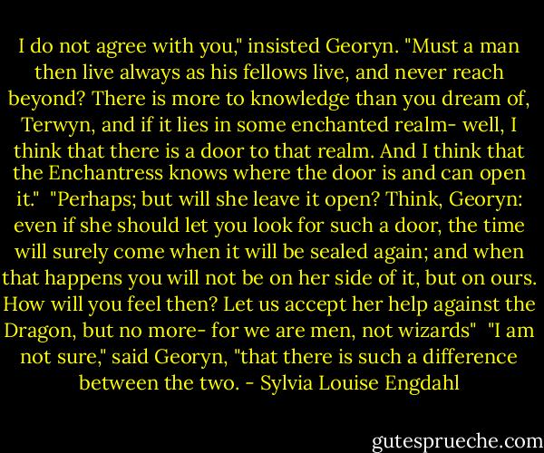 I do not agree with you," insisted Georyn. "Must a man then live always as his fellows live, and never reach beyond? There is more to knowledge than you dream of, Terwyn, and if it lies in some enchanted realm- well, I think that there is a door to that realm. And I think that the Enchantress knows where the door is and can open it."<br /> "Perhaps; but will she leave it open? Think, Georyn: even if she should let you look for such a door, the time will surely come when it will be sealed again; and when that happens you will not be on her side of it, but on ours. How will you feel then? Let us accept her help against the Dragon, but no more- for we are men, not wizards"<br /> "I am not sure," said Georyn, "that there is such a difference between the two. - Sylvia Louise Engdahl