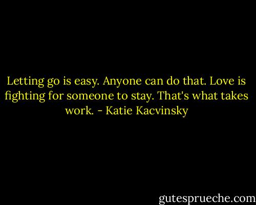 Letting go is easy. Anyone can do that. Love is fighting for someone to stay. That's what takes work. - Katie Kacvinsky