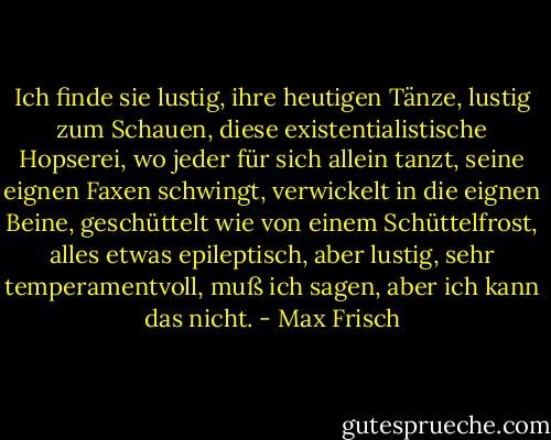 Ich finde sie lustig, ihre heutigen Tänze, lustig zum Schauen, diese existentialistische Hopserei, wo jeder für sich allein tanzt, seine eignen Faxen schwingt, verwickelt in die eignen Beine, geschüttelt wie von einem Schüttelfrost, alles etwas epileptisch, aber lustig, sehr temperamentvoll, muß ich sagen, aber ich kann das nicht. - Max Frisch