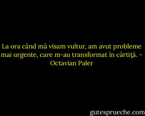 La ora când mă visam vultur, am avut probleme mai urgente, care m-au transformat în cârtiţă. - Octavian Paler