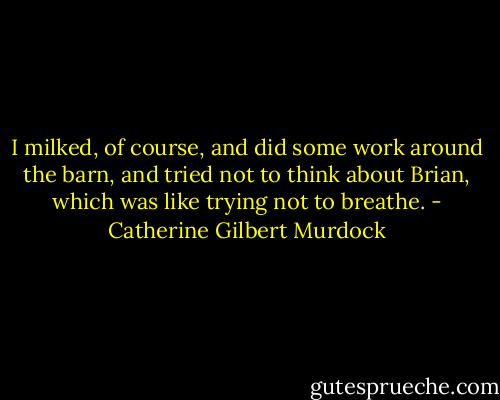 I milked, of course, and did some work around the barn, and tried not to think about Brian, which was like trying not to breathe. - Catherine Gilbert Murdock