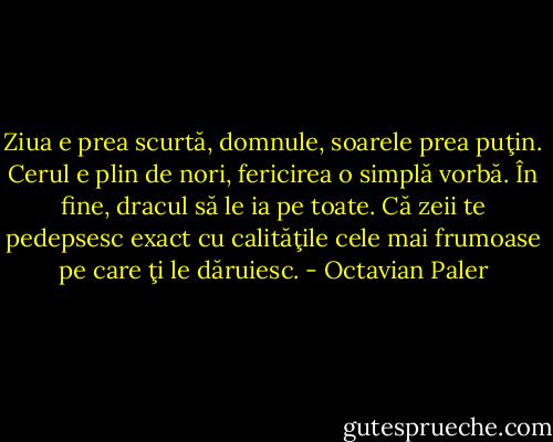 Ziua e prea scurtă, domnule, soarele prea puţin. Cerul e plin de nori, fericirea o simplă vorbă. În fine, dracul să le ia pe toate. Că zeii te pedepsesc exact cu calităţile cele mai frumoase pe care ţi le dăruiesc. - Octavian Paler