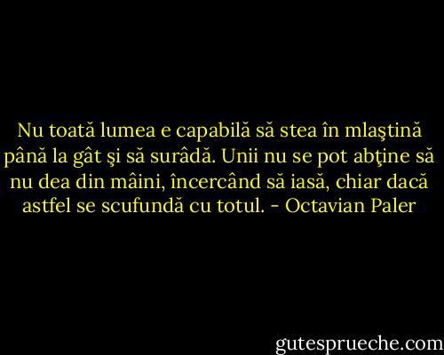 Nu toată lumea e capabilă să stea în mlaştină până la gât şi să surâdă. Unii nu se pot abţine să nu dea din mâini, încercând să iasă, chiar dacă astfel se scufundă cu totul. - Octavian Paler