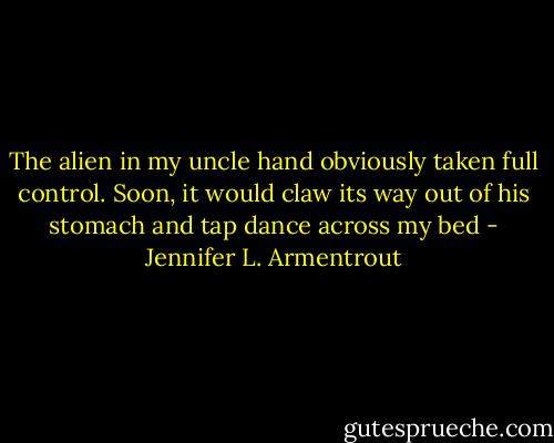 The alien in my uncle hand obviously taken full control. Soon, it would claw its way out of his stomach and tap dance across my bed - Jennifer L. Armentrout