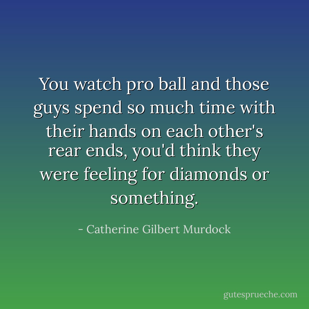 You watch pro ball and those guys spend so much time with their hands on each other's rear ends, you'd think they were feeling for diamonds or something. - Catherine Gilbert Murdock