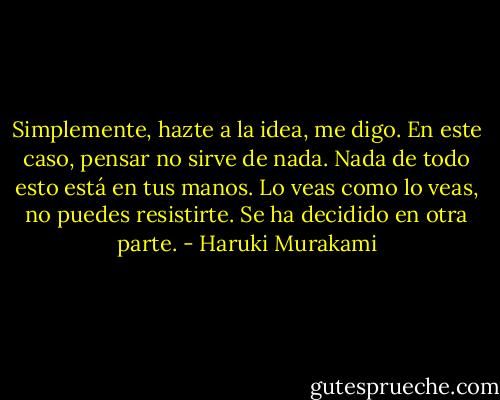 Simplemente, hazte a la idea, me digo. En este caso, pensar no sirve de nada. Nada de todo esto está en tus manos. Lo veas como lo veas, no puedes resistirte. Se ha decidido en otra parte. - Haruki Murakami