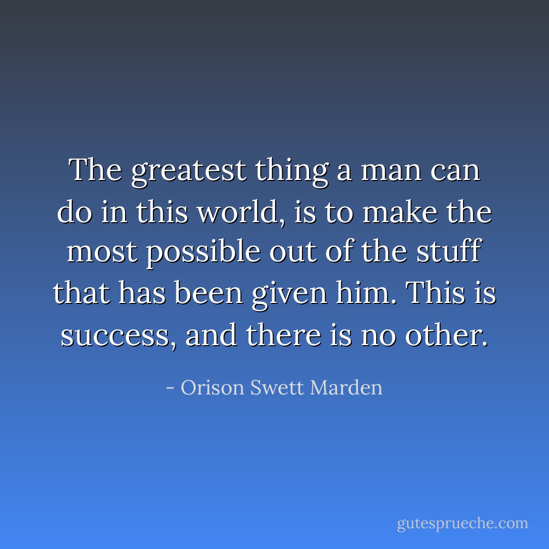 The greatest thing a man can do in this world, is to make the most possible out of the stuff that has been given him. This is success, and there is no other. - Orison Swett Marden