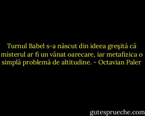 Turnul Babel s-a născut din ideea greşită că misterul ar fi un vânat oarecare, iar metafizica o simplă problemă de altitudine. - Octavian Paler