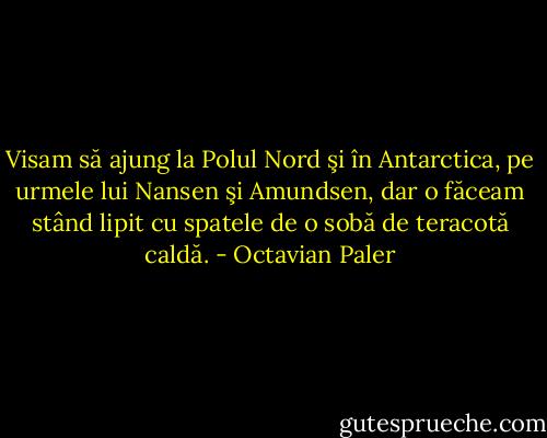 Visam să ajung la Polul Nord şi în Antarctica, pe urmele lui Nansen şi Amundsen, dar o făceam stând lipit cu spatele de o sobă de teracotă caldă. - Octavian Paler