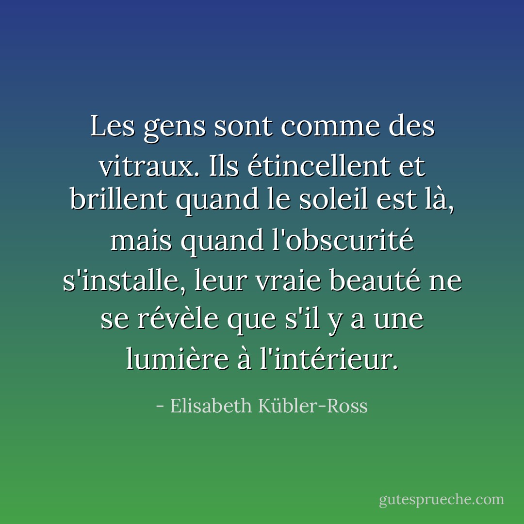 Les gens sont comme des vitraux. Ils étincellent et brillent quand le soleil est là, mais quand l'obscurité s'installe, leur vraie beauté ne se révèle que s'il y a une lumière à l'intérieur. - Elisabeth Kübler-Ross