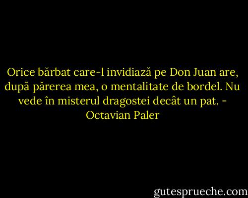 Orice bărbat care-l invidiază pe Don Juan are, după părerea mea, o mentalitate de bordel. Nu vede în misterul dragostei decât un pat. - Octavian Paler