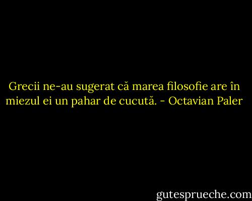 Grecii ne-au sugerat că marea filosofie are în miezul ei un pahar de cucută. - Octavian Paler