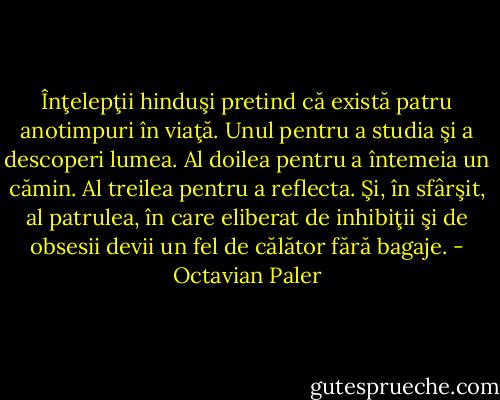 Înţelepţii hinduşi pretind că există patru anotimpuri în viaţă. Unul pentru a studia şi a descoperi lumea. Al doilea pentru a întemeia un cămin. Al treilea pentru a reflecta. Şi, în sfârşit, al patrulea, în care eliberat de inhibiţii şi de obsesii devii un fel de călător fără bagaje. - Octavian Paler