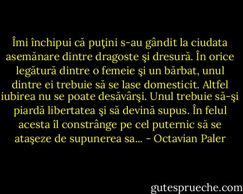 Îmi închipui că puţini s-au gândit la ciudata asemănare dintre dragoste şi dresură. În orice legătură dintre o femeie şi un bărbat, unul dintre ei trebuie să se lase domesticit. Altfel iubirea nu se poate desăvârşi. Unul trebuie să-şi piardă libertatea şi să devină supus. În felul acesta îl constrânge pe cel puternic să se ataşeze de supunerea sa... - Octavian Paler