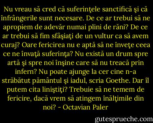 Nu vreau să cred că suferinţele sanctifică şi că înfrângerile sunt necesare. De ce ar trebui să ne apropiem de adevăr numai plini de răni? De ce ar trebui să fim sfâşiaţi de un vultur ca să avem curaj? Oare fericirea nu e aptă să ne înveţe ceea ce ne învaţă suferinţa? Nu există un drum spre artă şi spre noi înşine care să nu treacă prin infern? Nu poate ajunge la cer cine n-a străbătut pământul şi iadul, scria Goethe. Dar îl putem cita liniştiţi? Trebuie să ne temem de fericire, dacă vrem să atingem înălţimile din noi? - Octavian Paler