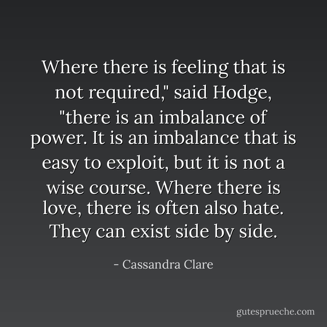 Where there is feeling that is not required," said Hodge, "there is an imbalance of power. It is an imbalance that is easy to exploit, but it is not a wise course. Where there is love, there is often also hate. They can exist side by side. - Cassandra Clare