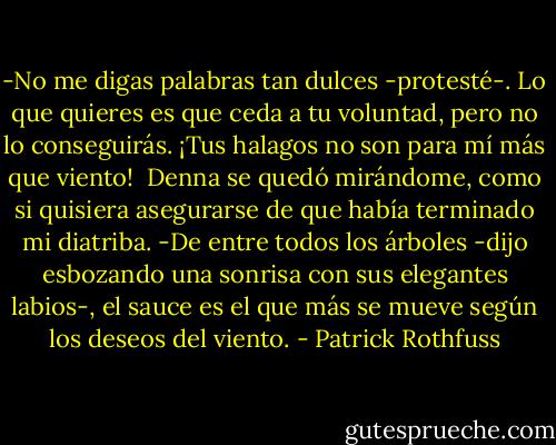 -No me digas palabras tan dulces -protesté-. Lo que quieres es que ceda a tu voluntad, pero no lo conseguirás. ¡Tus halagos no son para mí más que viento!<br /> Denna se quedó mirándome, como si quisiera asegurarse de que había terminado mi diatriba.<br />-De entre todos los árboles -dijo esbozando una sonrisa con sus elegantes labios-, el sauce es el que más se mueve según los deseos del viento. - Patrick Rothfuss