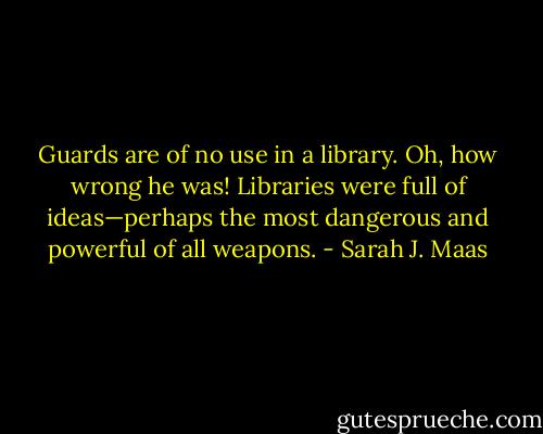 Guards are of no use in a library.<br />Oh, how wrong he was! Libraries were full of ideas—perhaps the most dangerous and powerful of all weapons. - Sarah J. Maas