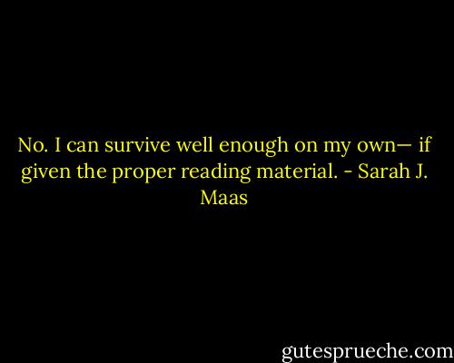 No. I can survive well enough on my own— if given the proper reading material. - Sarah J. Maas