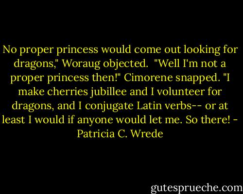 No proper princess would come out looking for dragons," Woraug objected.<br /><br />"Well I'm not a proper princess then!" Cimorene snapped. "I make cherries jubillee and I volunteer for dragons, and I conjugate Latin verbs-- or at least I would if anyone would let me. So there! - Patricia C. Wrede