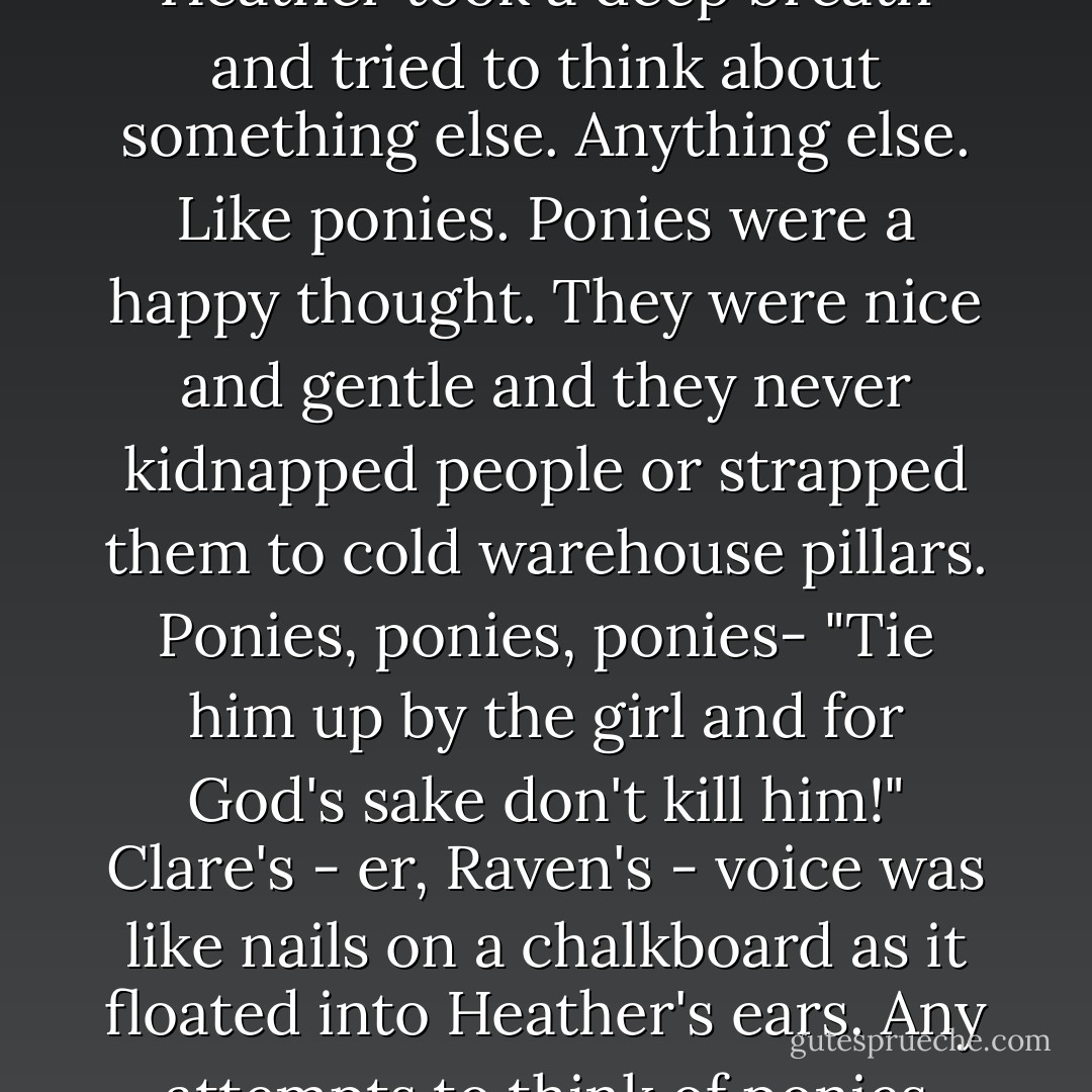 <i>I'm going to die. I'm going to die. I'm going to die-<br />No.</i><br />Heather took a deep breath and tried to think about something else. Anything else.<br />Like ponies.<br />Ponies were a happy thought. They were nice and gentle and they never kidnapped people or strapped them to cold warehouse pillars.<br /><i>Ponies, ponies, ponies-</i><br />"Tie him up by the girl and for God's sake don't kill him!" Clare's - er, Raven's - voice was like nails on a chalkboard as it floated into Heather's ears.<br />Any attempts to think of ponies came to an abrupt halt. - Chelsea Fine
