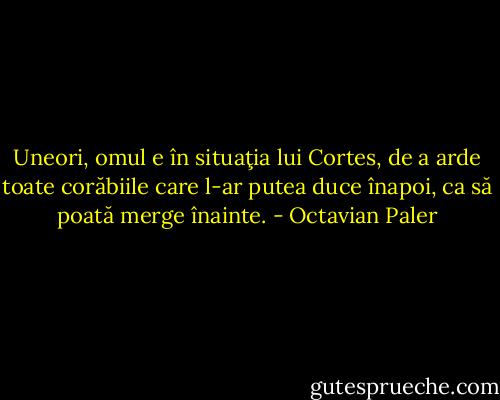 Uneori, omul e în situaţia lui Cortes, de a arde toate corăbiile care l-ar putea duce înapoi, ca să poată merge înainte. - Octavian Paler