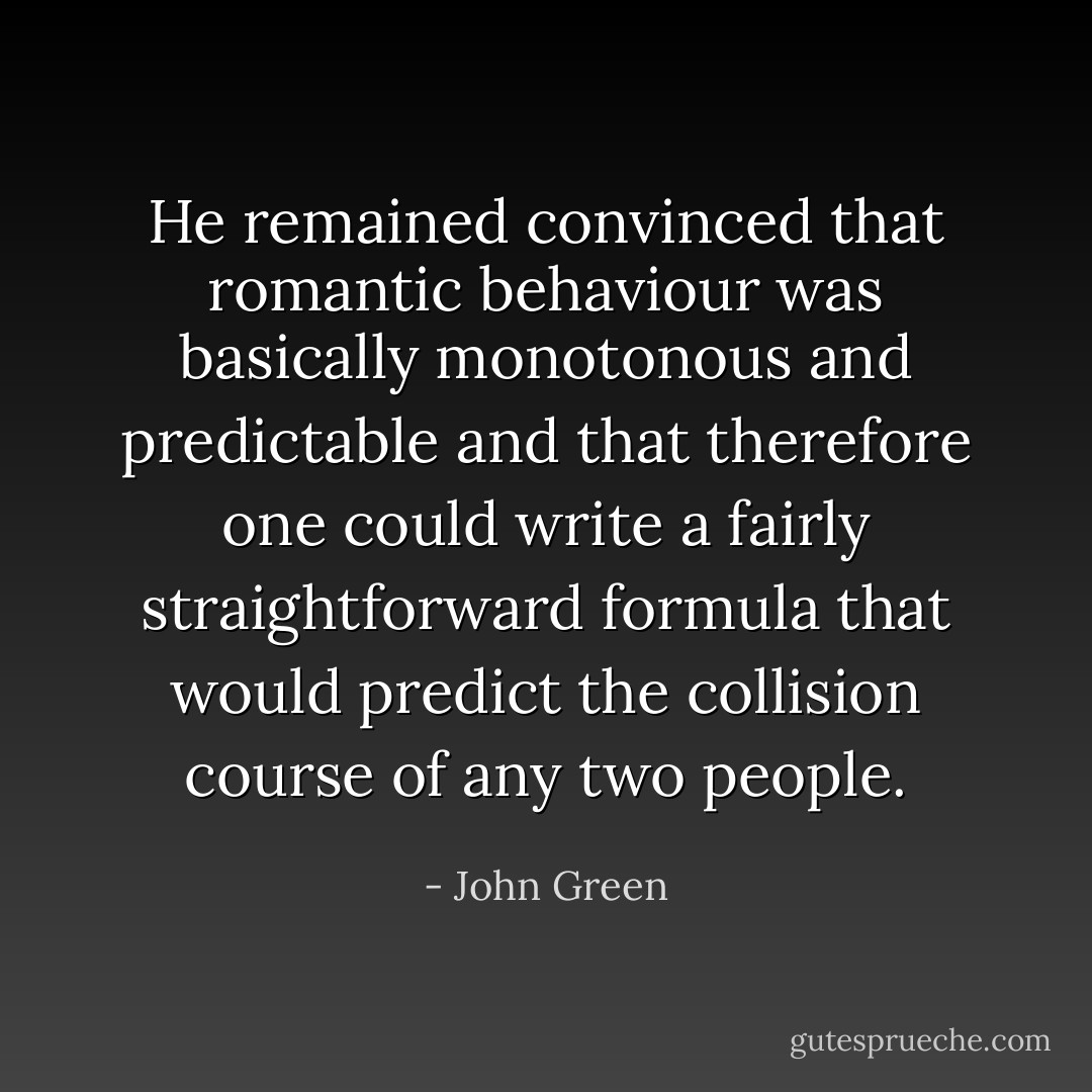 He remained convinced that romantic behaviour was basically monotonous and predictable and that therefore one could write a fairly straightforward formula that would predict the collision course of any two people. - John Green