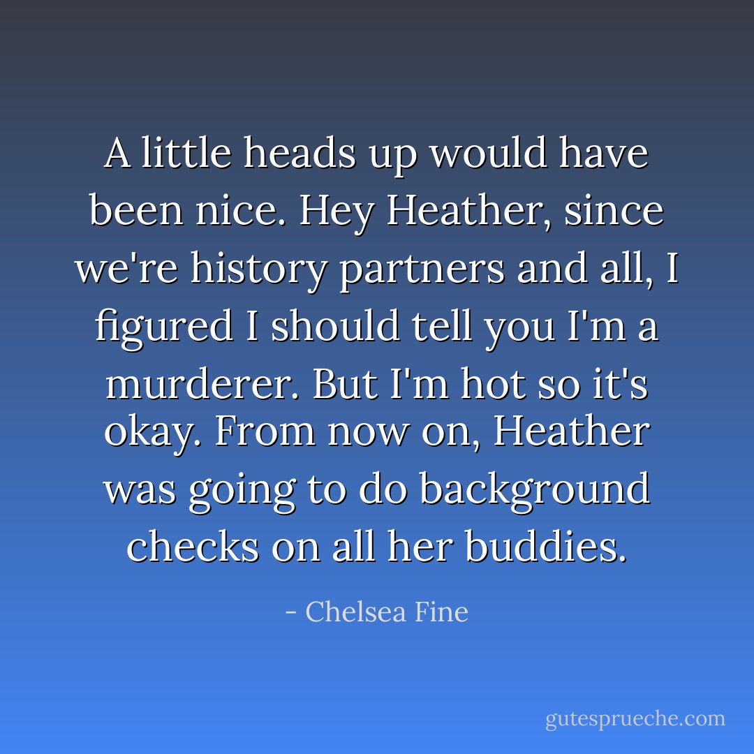 A little heads up would have been nice.<br /><i>Hey Heather, since we're history partners and all, I figured I should tell you I'm a murderer. But I'm hot so it's okay.</i><br />From now on, Heather was going to do background checks on all her buddies. - Chelsea Fine
