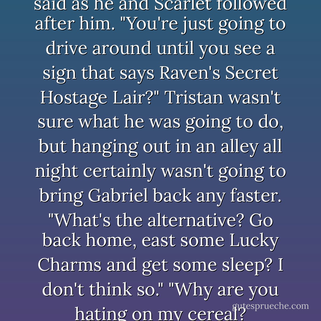And your plan is what?" Nate said as he and Scarlet followed after him. "You're just going to drive around until you see a sign that says <i>Raven's Secret Hostage Lair</i>?"<br />Tristan wasn't sure what he was going to do, but hanging out in an alley all night certainly wasn't going to bring Gabriel back any faster. "What's the alternative? Go back home, east some Lucky Charms and get some sleep? I don't think so."<br />"Why are you hating on my cereal? - Chelsea Fine