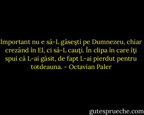 Important nu e să-L găseşti pe Dumnezeu, chiar crezând în El, ci să-L cauţi. În clipa în care îţi spui că L-ai găsit, de fapt L-ai pierdut pentru totdeauna. - Octavian Paler