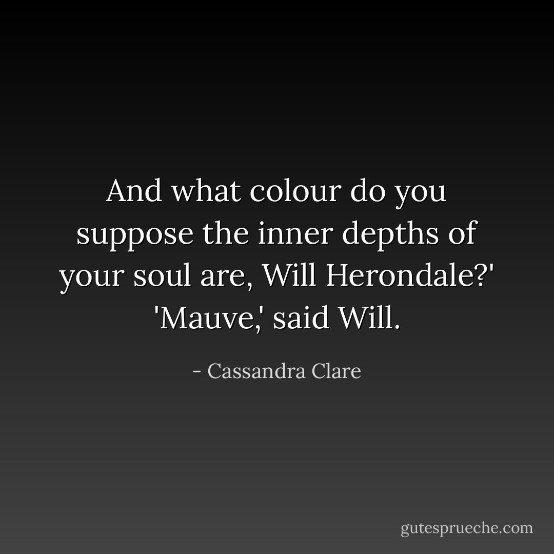 And what colour do you suppose the inner depths of your soul are, Will Herondale?'<br />'Mauve,' said Will. - Cassandra Clare