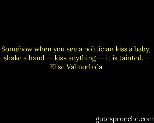 Somehow when you see a politician kiss a baby, shake a hand -- kiss anything -- it is tainted. - Elise Valmorbida