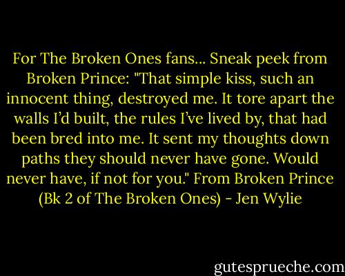 For The Broken Ones fans... Sneak peek from Broken Prince:<br />"That simple kiss, such an innocent thing, destroyed me. It tore apart the walls I’d built, the rules I’ve lived by, that had been bred into me. It sent my thoughts down paths they should never have gone. Would never have, if not for you." From Broken Prince (Bk 2 of The Broken Ones) - Jen Wylie